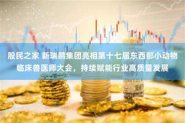 股民之家 新瑞鹏集团亮相第十七届东西部小动物临床兽医师大会，持续赋能行业高质量发展