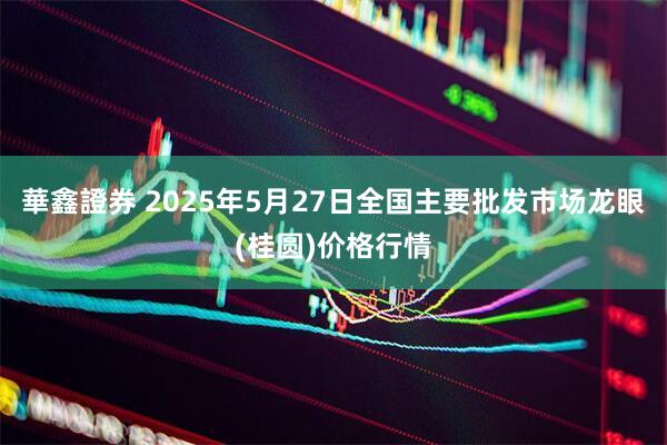 華鑫證券 2025年5月27日全国主要批发市场龙眼(桂圆)价格行情