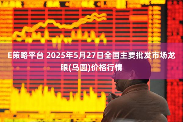 E策略平台 2025年5月27日全国主要批发市场龙眼(乌圆)价格行情