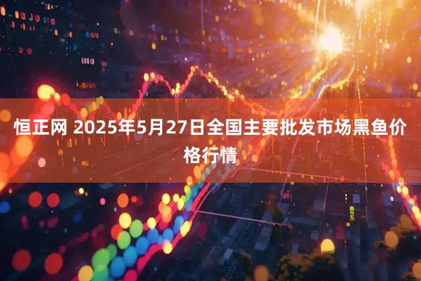恒正网 2025年5月27日全国主要批发市场黑鱼价格行情