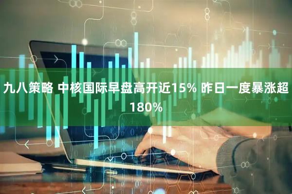 九八策略 中核国际早盘高开近15% 昨日一度暴涨超180%