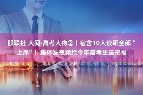 股联社 人间·高考人物②｜宿舍10人读研全部“上岸”！集体发视频给今年高考生送祝福