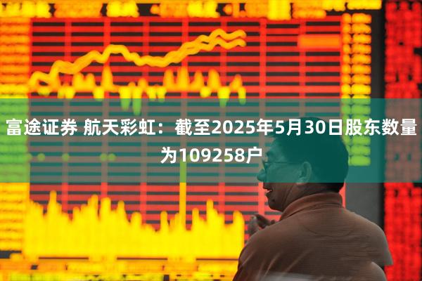 富途证券 航天彩虹：截至2025年5月30日股东数量为109258户