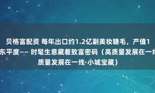 贝格富配资 每年出口约1.2亿副美妆睫毛，产值100亿元，山东平度—— 时髦生意藏着致富密码（高质量发展在一线·小城宝藏）
