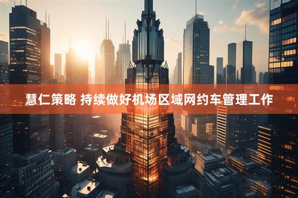 慧仁策略 持续做好机场区域网约车管理工作