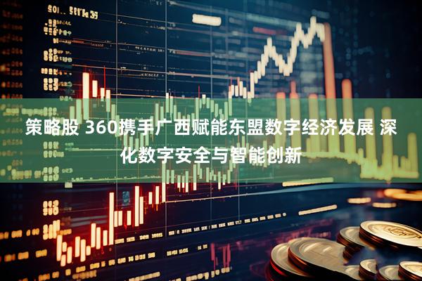 策略股 360携手广西赋能东盟数字经济发展 深化数字安全与智能创新