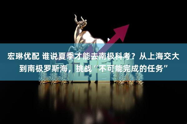 宏琳优配 谁说夏季才能去南极科考？从上海交大到南极罗斯海，挑战“不可能完成的任务”
