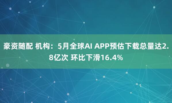 豪资随配 机构：5月全球AI APP预估下载总量达2.8亿次 环比下滑16.4%