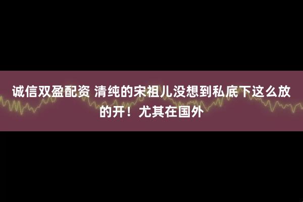 诚信双盈配资 清纯的宋祖儿没想到私底下这么放的开！尤其在国外