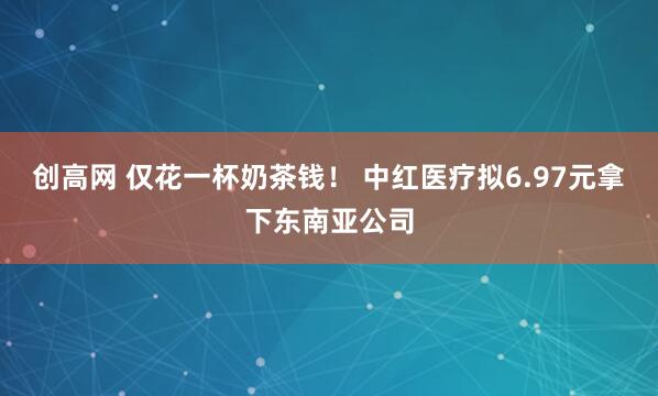 创高网 仅花一杯奶茶钱！ 中红医疗拟6.97元拿下东南亚公司