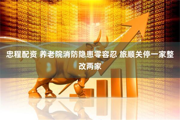 忠程配资 养老院消防隐患零容忍 旅顺关停一家整改两家