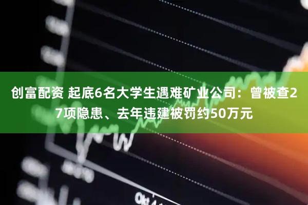 创富配资 起底6名大学生遇难矿业公司：曾被查27项隐患、去年违建被罚约50万元
