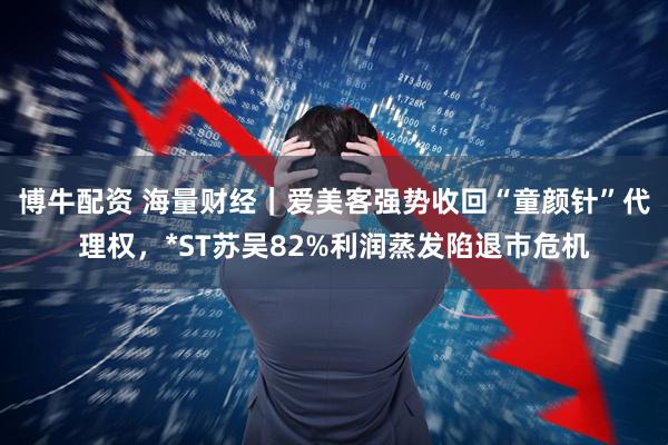 博牛配资 海量财经｜爱美客强势收回“童颜针”代理权，*ST苏吴82%利润蒸发陷退市危机