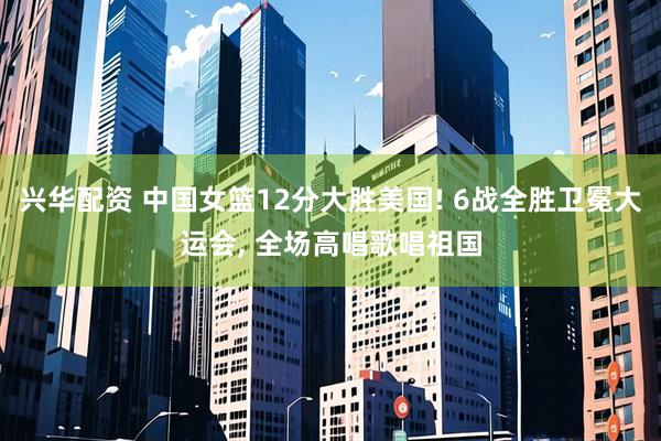 兴华配资 中国女篮12分大胜美国! 6战全胜卫冕大运会, 全场高唱歌唱祖国