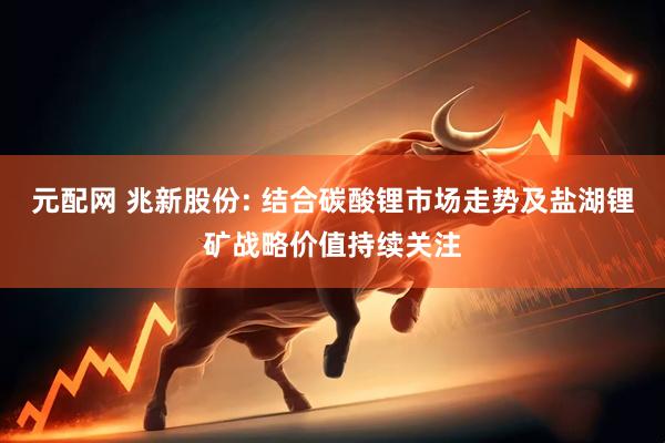 元配网 兆新股份: 结合碳酸锂市场走势及盐湖锂矿战略价值持续关注