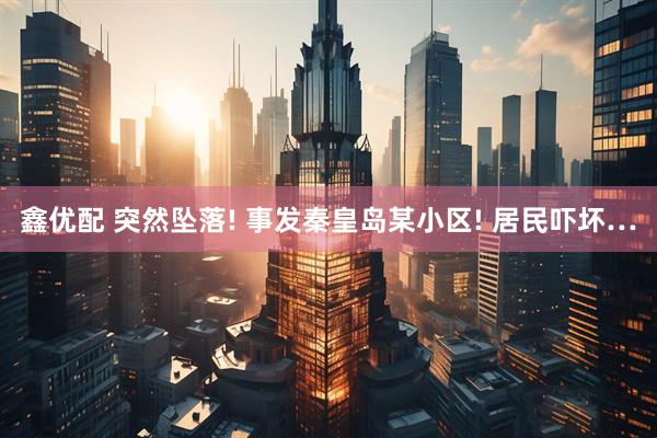 鑫优配 突然坠落! 事发秦皇岛某小区! 居民吓坏…