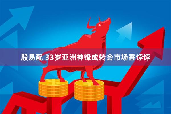 股易配 33岁亚洲神锋成转会市场香饽饽