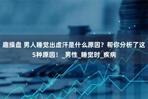 趣操盘 男人睡觉出虚汗是什么原因？帮你分析了这5种原因！_男性_睡觉时_疾病