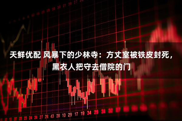天鲜优配 风暴下的少林寺：方丈室被铁皮封死，黑衣人把守去僧院的门
