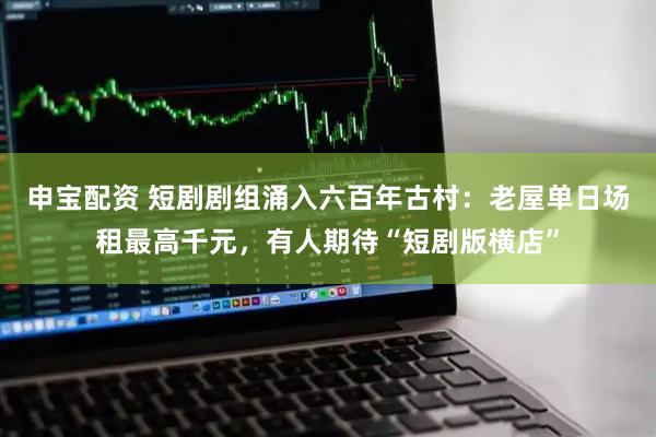 申宝配资 短剧剧组涌入六百年古村：老屋单日场租最高千元，有人期待“短剧版横店”