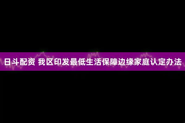 日斗配资 我区印发最低生活保障边缘家庭认定办法