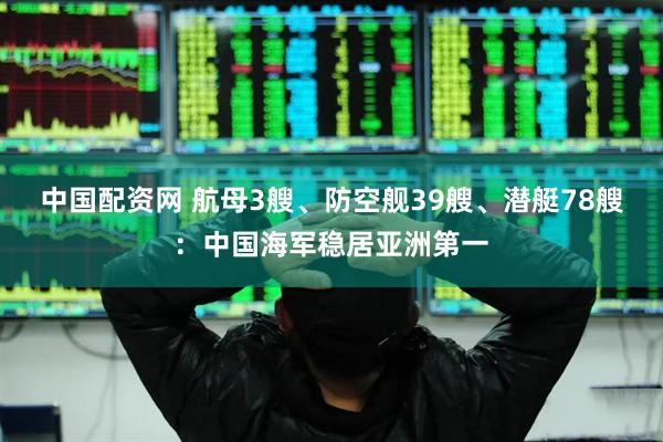 中国配资网 航母3艘、防空舰39艘、潜艇78艘：中国海军稳居亚洲第一