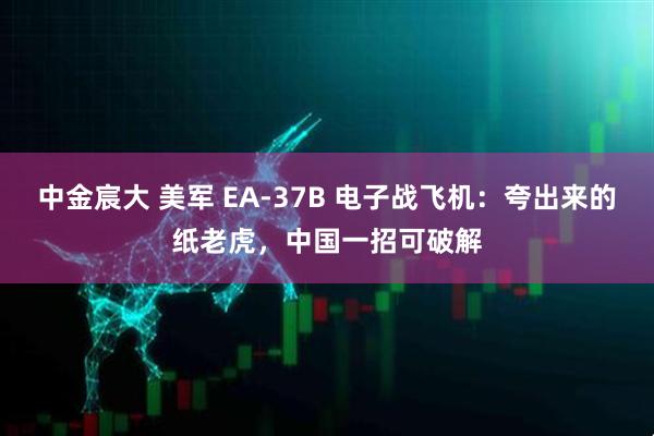中金宸大 美军 EA-37B 电子战飞机：夸出来的纸老虎，中国一招可破解