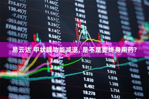 易云达 甲状腺功能减退, 是不是要终身用药?