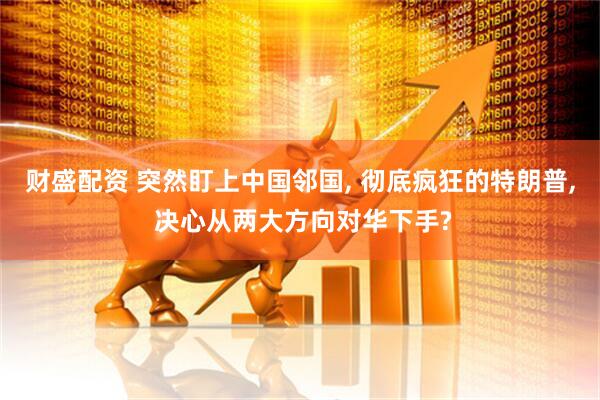 财盛配资 突然盯上中国邻国, 彻底疯狂的特朗普, 决心从两大方向对华下手?