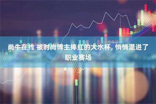 尚牛在线 被时尚博主捧红的大水杯, 悄悄混进了职业赛场