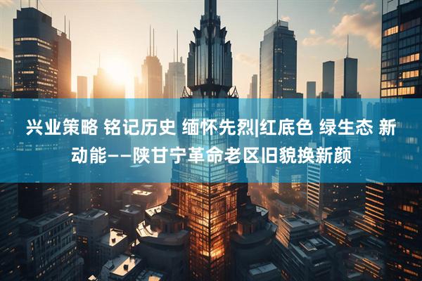 兴业策略 铭记历史 缅怀先烈|红底色 绿生态 新动能——陕甘宁革命老区旧貌换新颜