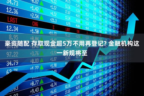 豪资随配 存取现金超5万不用再登记? 金融机构这一新规将至