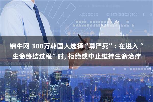 锦牛网 300万韩国人选择“尊严死”: 在进入“生命终结过程”时, 拒绝或中止维持生命治疗