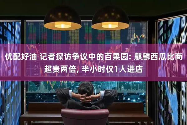 优配好油 记者探访争议中的百果园: 麒麟西瓜比商超贵两倍, 半小时仅1人进店