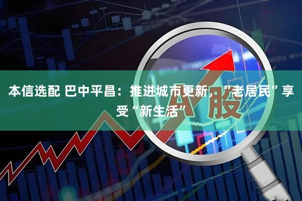 本信选配 巴中平昌：推进城市更新，“老居民”享受“新生活”