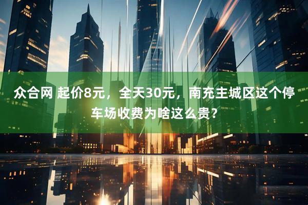 众合网 起价8元，全天30元，南充主城区这个停车场收费为啥这么贵？