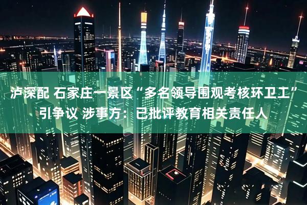 泸深配 石家庄一景区“多名领导围观考核环卫工”引争议 涉事方：已批评教育相关责任人