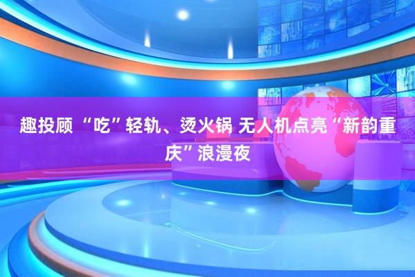 趣投顾 “吃”轻轨、烫火锅 无人机点亮“新韵重庆”浪漫夜
