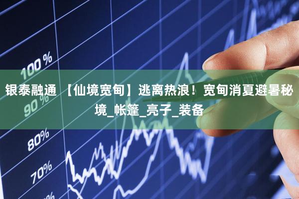 银泰融通 【仙境宽甸】逃离热浪！宽甸消夏避暑秘境_帐篷_亮子_装备