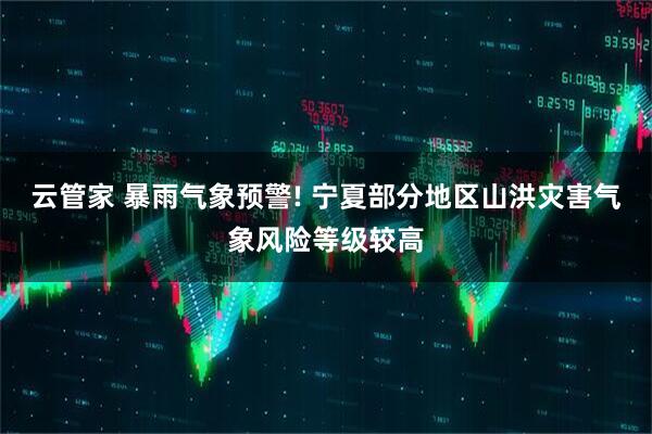 云管家 暴雨气象预警! 宁夏部分地区山洪灾害气象风险等级较高