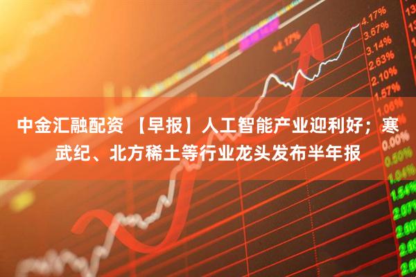 中金汇融配资 【早报】人工智能产业迎利好；寒武纪、北方稀土等行业龙头发布半年报