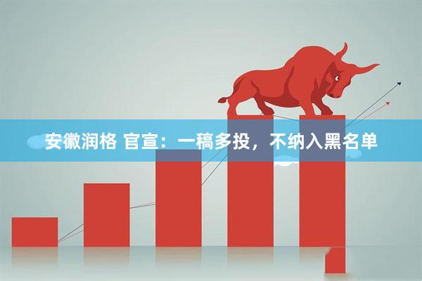 安徽润格 官宣：一稿多投，不纳入黑名单