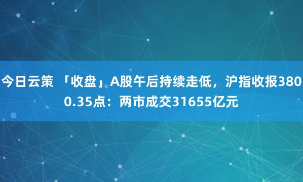 今日云策 「收盘」A股午后持续走低，沪指收报3800.35点：两市成交31655亿元