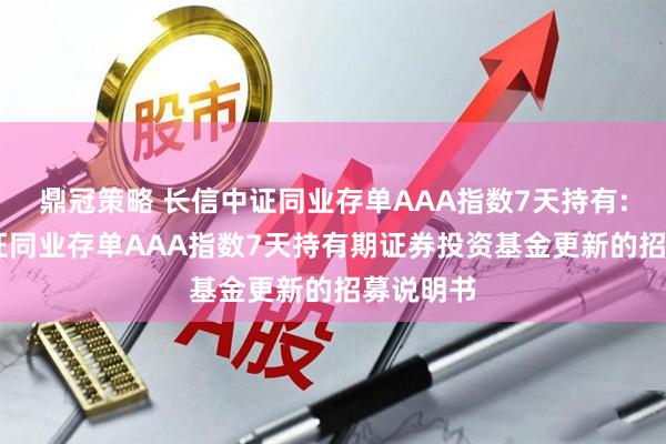 鼎冠策略 长信中证同业存单AAA指数7天持有: 长信中证同业存单AAA指数7天持有期证券投资基金更新的招募说明书