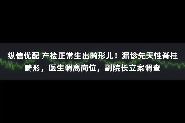 纵信优配 产检正常生出畸形儿！漏诊先天性脊柱畸形，医生调离岗位，副院长立案调查
