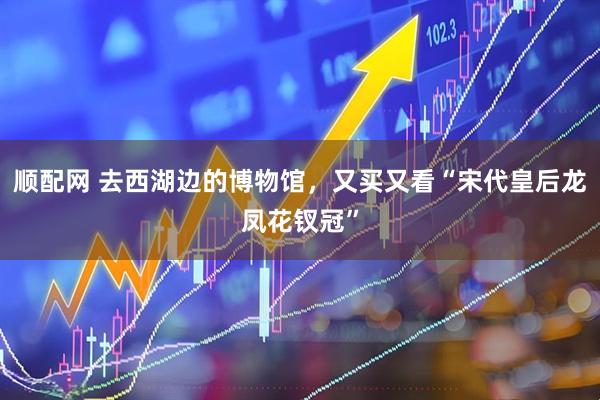 顺配网 去西湖边的博物馆,又买又看“宋代皇后龙凤花钗冠”