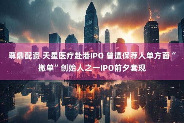 尊鼎配资 天星医疗赴港IPO 曾遭保荐人单方面“撤单”创始人之一IPO前夕套现