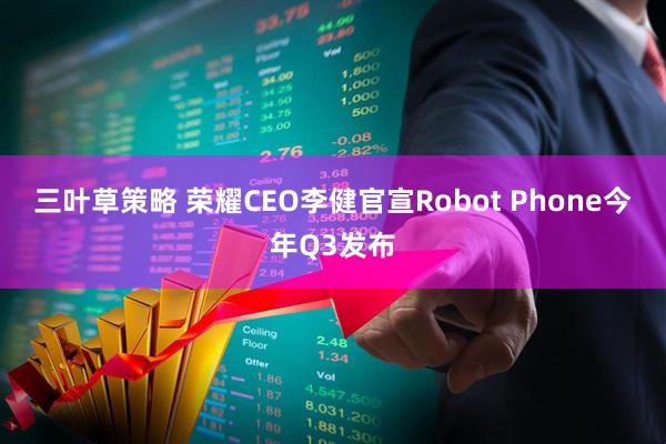 三叶草策略 荣耀CEO李健官宣Robot Phone今年Q3发布