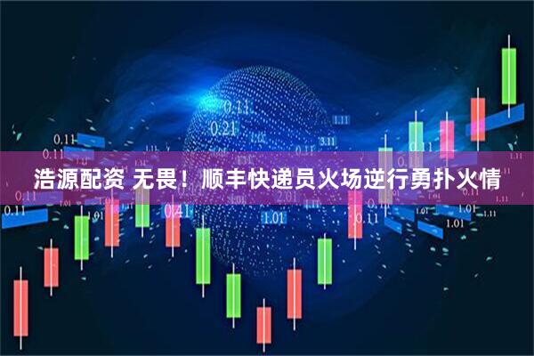 浩源配资 无畏！顺丰快递员火场逆行勇扑火情