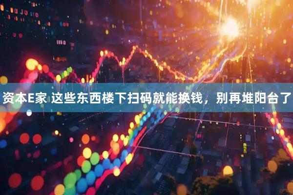 资本E家 这些东西楼下扫码就能换钱，别再堆阳台了